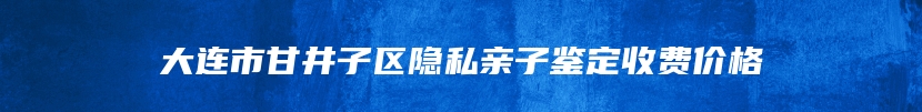 大连市甘井子区隐私亲子鉴定收费价格