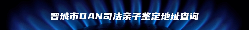 晋城市DAN司法亲子鉴定地址查询