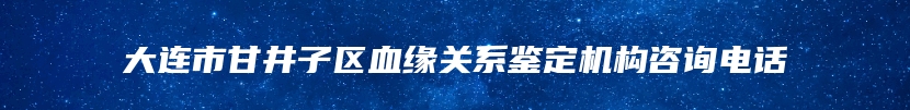 大连市甘井子区血缘关系鉴定机构咨询电话