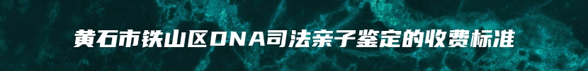 黄石市铁山区DNA司法亲子鉴定的收费标准