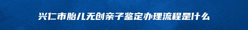 兴仁市胎儿无创亲子鉴定办理流程是什么