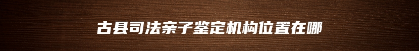古县司法亲子鉴定机构位置在哪
