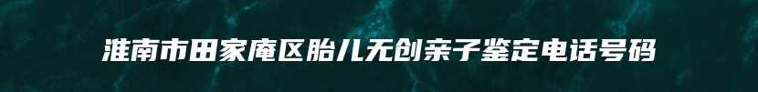 淮南市田家庵区胎儿无创亲子鉴定电话号码