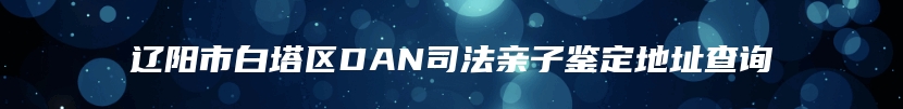 辽阳市白塔区DAN司法亲子鉴定地址查询