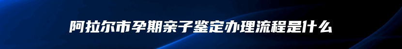 阿拉尔市孕期亲子鉴定办理流程是什么