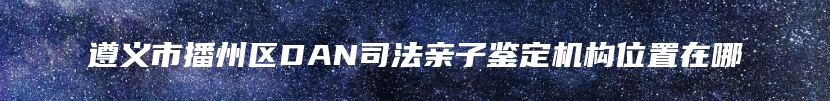 遵义市播州区DAN司法亲子鉴定机构位置在哪