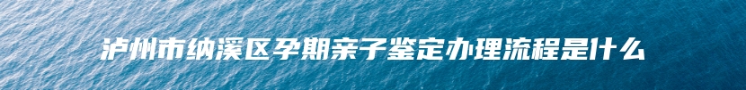 泸州市纳溪区孕期亲子鉴定办理流程是什么