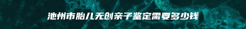 池州市胎儿无创亲子鉴定需要多少钱