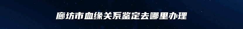 廊坊市血缘关系鉴定去哪里办理