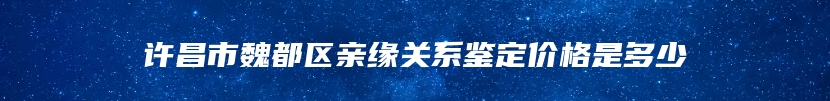 许昌市魏都区亲缘关系鉴定价格是多少