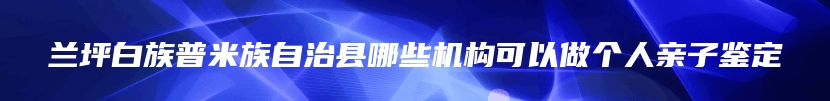 兰坪白族普米族自治县哪些机构可以做个人亲子鉴定