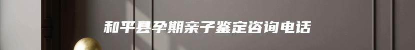 和平县孕期亲子鉴定咨询电话