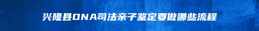 兴隆县DNA司法亲子鉴定要做哪些流程