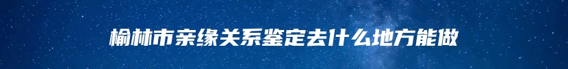 榆林市亲缘关系鉴定去什么地方能做