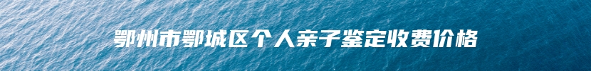 鄂州市鄂城区个人亲子鉴定收费价格