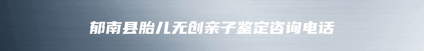 郁南县胎儿无创亲子鉴定咨询电话
