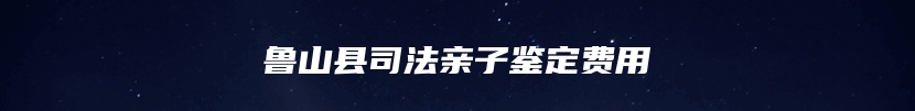 鲁山县司法亲子鉴定费用