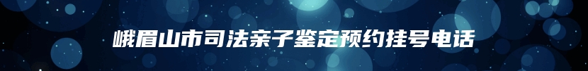 峨眉山市司法亲子鉴定预约挂号电话