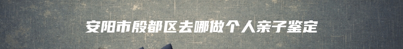 安阳市殷都区去哪做个人亲子鉴定