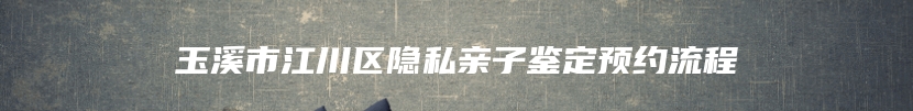 玉溪市江川区隐私亲子鉴定预约流程