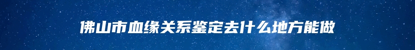 佛山市血缘关系鉴定去什么地方能做