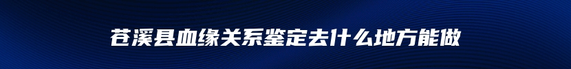苍溪县血缘关系鉴定去什么地方能做