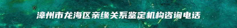 漳州市龙海区亲缘关系鉴定机构咨询电话