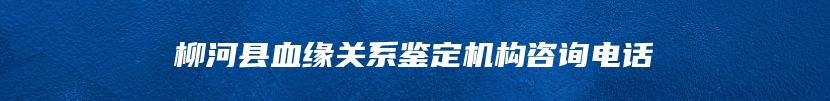 柳河县血缘关系鉴定机构咨询电话
