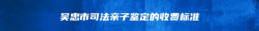 吴忠市司法亲子鉴定的收费标准