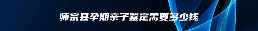 师宗县孕期亲子鉴定需要多少钱