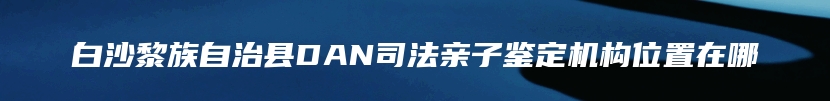 白沙黎族自治县DAN司法亲子鉴定机构位置在哪