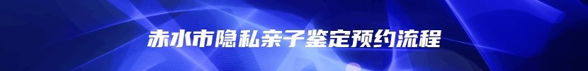 赤水市隐私亲子鉴定预约流程