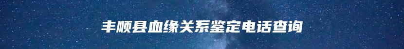 丰顺县血缘关系鉴定电话查询