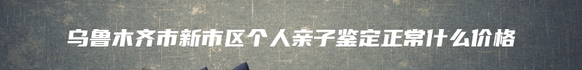 乌鲁木齐市新市区个人亲子鉴定正常什么价格
