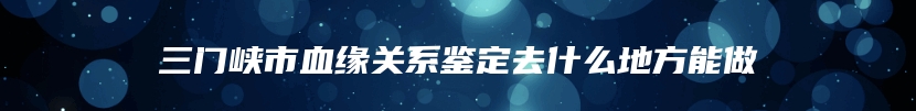 三门峡市血缘关系鉴定去什么地方能做