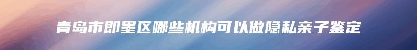 青岛市即墨区哪些机构可以做隐私亲子鉴定