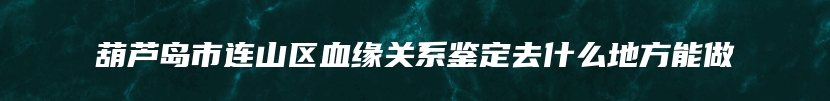 葫芦岛市连山区血缘关系鉴定去什么地方能做