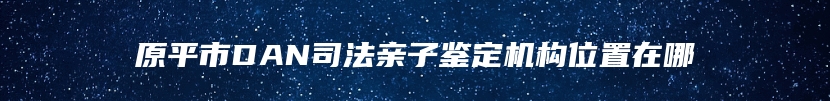 原平市DAN司法亲子鉴定机构位置在哪