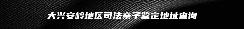 大兴安岭地区司法亲子鉴定地址查询