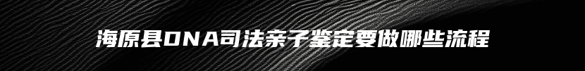 海原县DNA司法亲子鉴定要做哪些流程