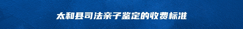 太和县司法亲子鉴定的收费标准