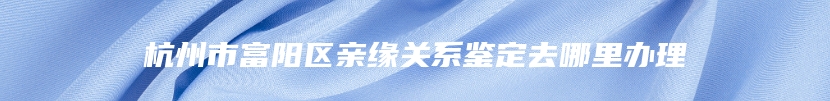 杭州市富阳区亲缘关系鉴定去哪里办理