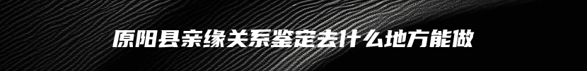 原阳县亲缘关系鉴定去什么地方能做