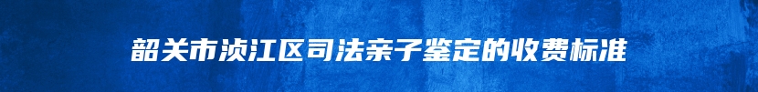 韶关市浈江区司法亲子鉴定的收费标准