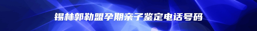 锡林郭勒盟孕期亲子鉴定电话号码