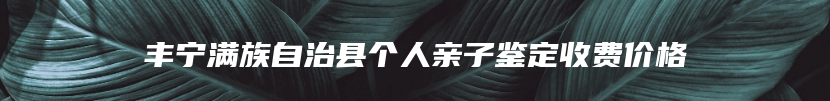 丰宁满族自治县个人亲子鉴定收费价格