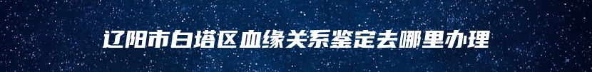 辽阳市白塔区血缘关系鉴定去哪里办理