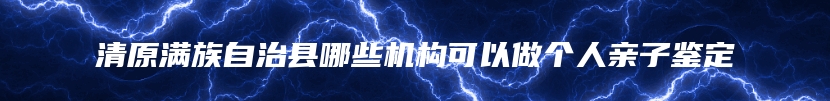 清原满族自治县哪些机构可以做个人亲子鉴定