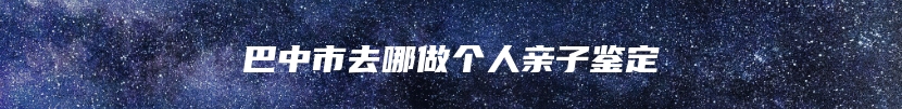 巴中市去哪做个人亲子鉴定