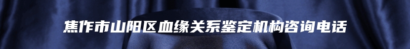 焦作市山阳区血缘关系鉴定机构咨询电话